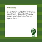 "Antwort a) Die erste WM wurde 1930 in Uruguay ausgetragen – Gastgeber Uruguay gewann auch gleich den Titel im eigenen Land."

Rechts unten ist ein grünes Pokal-Symbol. Hintergrund: grüne Streifen.
