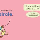 Zwei Vögel sprechen: "I brought a circle." Der andere: "I cannot play with a circle! It is pointless!"