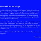 Ein Gedanke, der mich trägt

Zwei wunderschöne Augen. Groß, schwarz und neugierig blickten sie mich an. Aus den Tiefen unseres Kellerschachtes. Diese Augen gehörten einem Jungvogel, den ich eines Tages dort fand. Der Kleine musste dort schon einige Zeit verbracht haben – jedenfalls sahen seine Hinterlassenschaften danach aus. Er war dort gefangen, aber trotzdem nicht verloren, denn seine Mutter hatte ihn auch hier versorgt, durch das Schachtgitter. Was für eine Mutterliebe!

Ich musste daran denken, dass in den Psalmen Gottes Liebe verglichen wird mit der Liebe einer Glucke zu ihren Küken. Ja, so groß ist die Liebe Gottes, dass er seinen Kindern überall hin nachgeht, nicht aufhört, sich um uns zu kümmern, sich um uns zu sorgen, nach uns zu schauen. Das ist ein Gedanke, der mich trägt, wenn es für mich mal dunkel wird.

Den Piepmatz habe ich schnell in die Freiheit entlassen. Aber seine Augen werde ich nicht vergessen.

Pastorin Brigitte Mehl

Hintergrund: Dunkelblau, Text: Weiß.