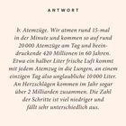 ANTWORT: Atemzüge. Rund 20.000 Atemzüge täglich, 420 Millionen in 60 Jahren. Herzschläge über 2 Milliarden jährlich.