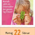 "Weshalb zählt ein Erbsenzähler den ganzen Tag Erbsen?" Ein Kind hält Erbsenschoten vor seinem Gesicht. Unten steht "Montag 22 Februar".
