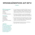 **OFENGEMÜSESTICKS MIT DIP**  
Für 2 Portionen · 15 Min. Zubereitung · 20 Min. Backen ·

**FÜR DAS OFENGEMÜSE:**  
1 Süßkartoffel, 2 Möhren, 1 Zucchino, 1 EL Olivenöl

**FÜR DEN DIP:**  
½ Bund Petersilie, 150 g Joghurt, 50 g Frischkäse, 1 EL Zitronensaft

**[Anleitung:]**  
1. Ofengemüse: 200° vorheizen, Backblech auslegen. Gemüse schneiden.  
2. Olivenöl und Paprika zugeben, verteilen, 20 Min. backen.  
3. Dip: Petersilie schneiden, mit Joghurt, Frischkäse mischen.  
4. Gemüse aus dem Ofen, abkühlen, mit Dip servieren.

**Variante:**  
Fleisch: 250 g Hähnchenbrustfilet hinzufügen.