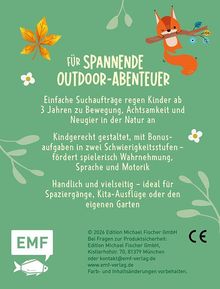 Text:

Für spannende Outdoor-Abenteuer. 

Einfache Suchaufträge regen Kinder ab 3 Jahren zu Bewegung, Achtsamkeit und Neugier in der Natur an.

Kindgerecht gestaltet, mit Bonusaufgaben in zwei Schwierigkeitsstufen – fördert spielerisch Wahrnehmung, Sprache und Motorik.

Handlich und vielseitig – ideal für Spaziergänge, Kita-Ausflüge oder den eigenen Garten.

Illustration:

Ein Fuchs sitzt auf einem Ast, umgeben von Blumen und Blättern. Unten links ein Logo mit "EMF" und einem Fisch.
