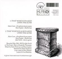 1. THAT WHICH IS PLACED UPON THE ALTAR  
Adam Lion - vibraphone & percussion  
Evan Lipson - double bass  
2. THAT WHICH IS ALSO PLACED UPON THE ALTAR  
Adam Lion - vibraphone & percussion  
Evan Lipson - double bass  
Jake Smith - electric guitar  

Aufgenommen am 28. Mai 2025 von Jake Smith in Knoxville, Tennessee.  
Abgemischt von Steve Hickman und Evan Lipson.  
Gemastert von Steve Hickman.  
Liner Notes von Rick Weaver.  
Layout von Lisa Robotka.

Lateinischer Satz: "in girum imus nocte ecce et consumimur igni."  
  
Oben rechts Logo mit Schriftzug "Klanggalerie" und Adresse in Österreich.  

Illustration eines verzierten Altars.