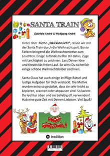 Titel: SANTA TRAIN  
Autoren: Gabriele André & Wolfgang André  

Text: Unter dem Motto „Das kann ich!“ reisen wir mit dem Santa Train durch die Weihnachtszeit. Bunte Farben bringen die Weihnachtsmotive zum Leuchten. Einige Tutorials helfen Dir dabei, Züge mit Leichtigkeit zu zeichnen. Lass Deiner Idee und Kreativität freien Lauf. So wirst Du sicherlich einige schöne Weihnachtsbilder zeichnen.  

Santa Claus hat auch einige knifflige Rätsel und lustige Aufgaben für Dich versteckt. Die Motive wurden extra so gestaltet, dass sie sehr leicht zu kopieren, scannen oder abpausen sind. So kannst Du leichter üben und sie beliebig oft verwenden! Hab eine gute Zeit mit Deinen Liebsten. Viel Spaß!

Illustrationen: Bunte Geschenke, ein Cartoon-Zug, ein Rentier, Santa Claus mit "Merry Christmas!" Schild, Weihnachtsbaum.