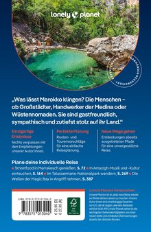 „Was lässt Marokko klingen? Die Menschen – ob Großstädter, Handwerker der Medina oder Wüstennomaden. Sie sind gastfreundlich, sympathisch und zutiefst stolz auf ihr Land.“

Einzigartige Erlebnisse
Nichts verpassen mit den Empfehlungen unserer Autor:innen.

Perfekte Planung
Routen- und Tourenvorschläge für eine einfache Reiseplanung.

Neue Wege gehen
Entdeckungen abseits ausgetretener Pfade für eine unvergessliche Reise.

Plane deine individuelle Reise
Streetfood in Marrakesch genießen, S. 72 | In Amazigh-Musik und -Kultur eintauchen, S. 164 | Im Talassemtane-Nationalpark wandern, S. 269 | Die Wellen der Magic Bay in Angriff nehmen, S. 387

Barcode mit ISBN und Preis. Logo von Lonely Planet oben.