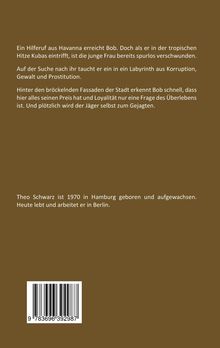 Ein Hilferuf erreicht Bob in Havanna. Sie ist verschwunden. Er gerät in Korruption und Gewalt. Bob wird vom Jäger zum Gejagten. Theo Schwarz, geboren 1970 in Hamburg, lebt in Berlin. Ein brauner Hintergrund. Unten ein Barcode.