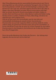 Ein roter Hintergrund mit folgendem Text: 

Was? Diana Blackwing soll eine auserwählte Drachenreiterin sein? Sie ist doch eigentlich nur eine einfache, autistische Teenagerin, die sich lieber in ihre Fantasybücher vertieft, als sich mit Gleichaltrigen zu befassen. Wie könnte sie in der Lage sein, auf einem eigenen Drachen durch die Lüfte zu fliegen, ohne dass irgendein normaler Mensch etwas davon mitkriegt? Aber es stimmt: Sie und ihr Drache entscheiden sich dafür, Helden zu werden. Doch wie Diana aus ihren vielen Büchern weiß, sind Helden mutig. Denken immer an andere. Arbeiten im Team. Alles Dinge, mit denen sie eigentlich gar nicht umgehen kann.

Und als sie dann auch noch herausfindet, was für eine tiefe und schicksalhafte Verbindung sie sowohl mit der Geschichte der Drachenreiter als auch der magischen Welt an sich hat, bleibt ihr nichts anderes übrig, als, gemeinsam mit den Leuten, die sich ihr anschließen, zu lernen, die Person zu sein, die sie sonst nur in ihrer Fantasie ist: eine wahre Drachenreiterin; eine Kämpferin; die Anführerin der Krallen des Donners; kurz: Eine Protagonistin.

Das erste große Abenteuer der Krallen des Donners - der Anfang einer Legende, wie man sie noch nicht erlebt hat!

Unten links ein Barcode.
