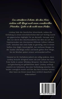 Ein attraktiver Schotte, der dein Herz erobern will, klingt nach einem wundervollen Märchen. Gäbe es da nicht einen Haken... 

Lindsay liebt die Geschichte Schottlands, sodass die Einladung zu einem mittelalterlichen Ball auf Stirling Castle ein gigantisches Highlight für sie darstellt. Getoppt wird dies nur durch den Abschlussabend, bei dem sie auf den faszinierenden wie charmanten Millionär Callum Calhoun trifft. Zwischen den zwei funkt es gewaltig, was in einem heißen One-Night-Stand gipfelt. Am nächsten Morgen ist der Zauber allerdings vorbei und beide gehen ihrer Wege, bis sie Wochen später erneut aufeinandertreffen. 

Diesmal ist ihr Verhältnis jedoch ein völlig anderes, denn Lindsay braucht dringend einen Job und Callum hat eine freie Stelle in seiner Whiskey-Brauerei. Die ideale Chance und gleichzeitig ein gefährliches Spiel. Lindsay verbirgt nämlich ein Geheimnis, das eine Verbindung zwischen den beiden unmöglich macht und ihm das Herz brechen könnte. Aber kann sie ihrem neuen Boss wirklich dauerhaft widerstehen?

Unten rechts ist ein Barcode.