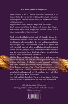 Was, wenn plötzlich alles gut ist?

Denn das war es doch. Leander hatte alles, was er sich je erträumt hatte. Er war zurück in Klingenberg, hatte sich seiner Familie gestellt und sein Verhältnis zu Joel und Henrick könnte nicht besser sein.

Es gab keinen Grund mehr für Angst oder Albträume. Doch warum verfolgten ihn dann noch immer diese Gedanken? Daran, wie er schon morgen alles verlieren konnte. Wie er schon morgen alles verlieren würde!

Nach seiner Rückkehr ins Internat will Leander keinen Gedanken mehr an seine Familie oder die Geschehnisse des letzten Jahres verschwenden. Er ist das erste Mal in seinem Leben wirklich glücklich. Frisch verliebt startet er ins Abitur und will eigentlich nur mit allem abschließen. Zunächst scheint es ihm auch zu gelingen, doch Jahre unterdrückten Traumas und der psychische Stress des letzten Jahres verschwinden nicht so leicht, wie er es sich erhofft hat.

Als ihn dann erst ein merkwürdiger Anruf und nur wenig später ein Besuch, mit dem er niemals gerechnet hätte, erreichen, wird immer deutlicher: Leander muss sich nicht nur sich selbst, sondern auch seiner Vergangenheit stellen.

Diese Fortsetzung von „Weg – Von Träumen und Albträumen“ zeigt, dass Traumata nicht verschwinden, nur weil augenscheinlich alles geregelt ist. Erlebtes kann über viele Jahre und auf unzählige Arten nachwirken.

Am Ende steht die Botschaft, Werte zu hinterfragen, Gefühle zuzulassen und sich selbst nicht aus dem Blick zu verlieren.

„Selbstdenken ist der höchste Mut. Wer wagt, selbst zu denken, der wird auch selbst handeln.“
Bettina von Arnim