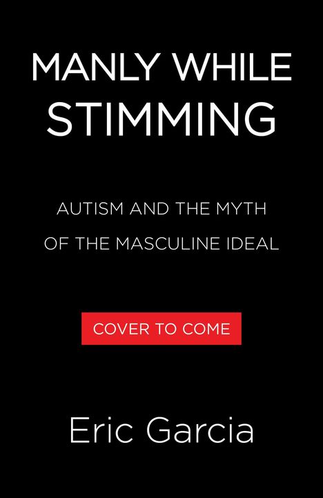 „MANLY WHILE STIMMING: AUTISM AND THE MYTH OF THE MASCULINE IDEAL. COVER TO COME. Eric Garcia.“ Schwarzer Hintergrund.