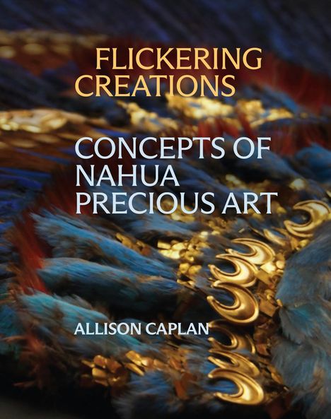 Titel: "Flickering Creations: Concepts of Nahua Precious Art" von Allison Caplan. Hintergrund: Nahaufnahme von blauen Federn mit goldenen Akzenten.