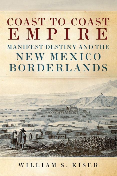 "COAST-TO-COAST EMPIRE: MANIFEST DESTINY AND THE NEW MEXICO BORDERLANDS. William S. Kiser." Illustration zeigt eine historische Szene.
