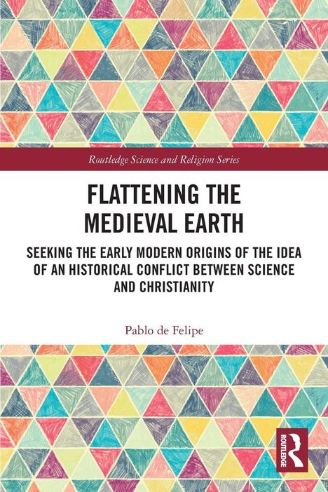 "Routledge Science and Religion Series.
FLATTENING THE MEDIEVAL EARTH
Pablo de Felipe
Bunte Dreiecke als Hintergrund."