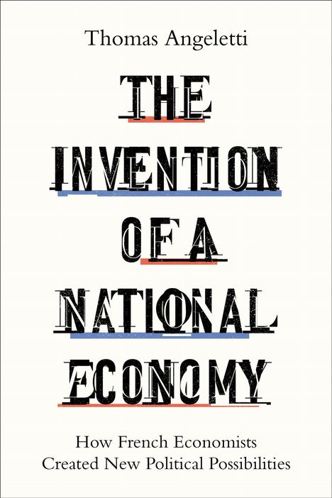 Thomas Angeletii. THE INVENTION OF A NATIONAL ECONOMY. How French Economists Created New Political Possibilities.