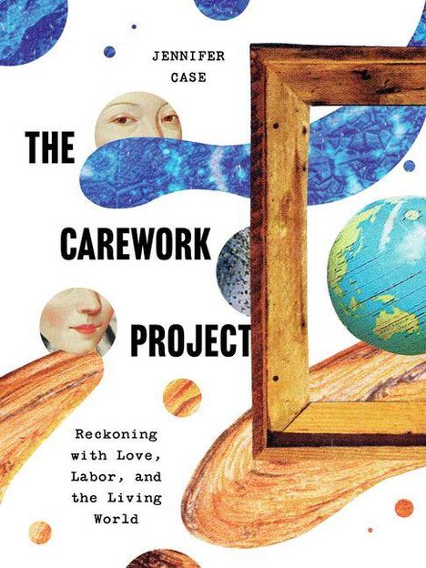 Text: "JENNIFER CASE, THE CAREWORK PROJECT, Reckoning with Love, Labor, and the Living World." 

Illustration mit Planeten, Gesichtern, Holzrahmen und blauen Formen.