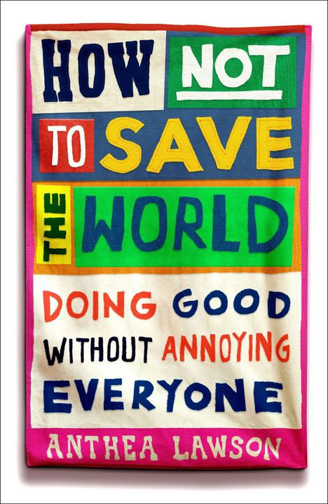 „HOW NOT TO SAVE THE WORLD. DOING GOOD WITHOUT ANNOYING EVERYONE. ANTHEA LAWSON.“ Bunte Buchstabencollage.