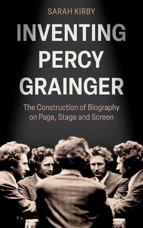 „SARAH KIRBY Inventing Percy Grainger: The Construction of Biography on Page, Stage and Screen.“ Abbildungen von fünf Männern im Anzug.