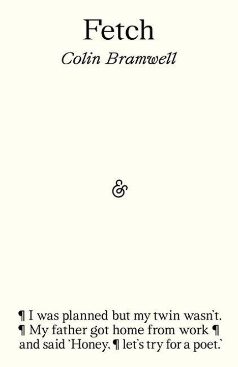 Fetch  
Colin Bramwell  

&  

¶ I was planned but my twin wasn't.  
¶ My father got home from work ¶  
and said 'Honey, ¶ let's try for a poet'.