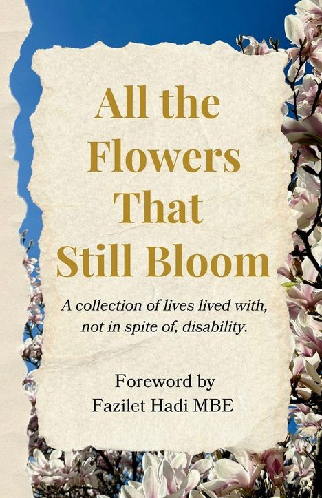 Text: "All the Flowers That Still Bloom. A collection of lives lived with, not in spite of, disability. Foreword by Fazilet Hadi MBE." 

Hintergrund: Blau, umgeben von rosa Magnolienblüten.