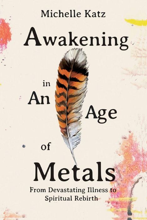 "Michelle Katz: Awakening in An Age of Metals; From Devastating Illness to Spiritual Rebirth." Eine Feder ziert die Mitte.