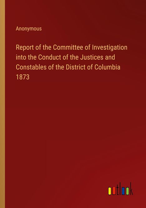 Anonymous: Report of the Committee of Investigation into the Conduct of the Justices and Constables of the District of Columbia 1873, Buch