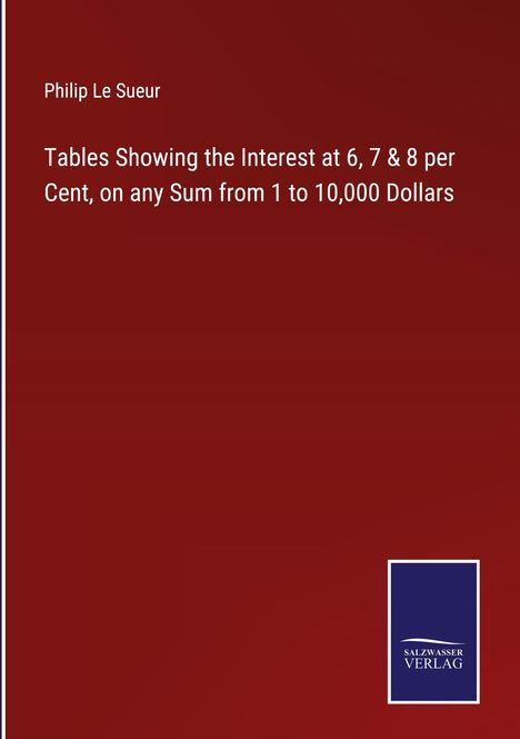 Philip Le Sueur: Tables Showing the Interest at 6, 7 &amp; 8 per Cent, on any Sum from 1 to 10,000 Dollars, Buch