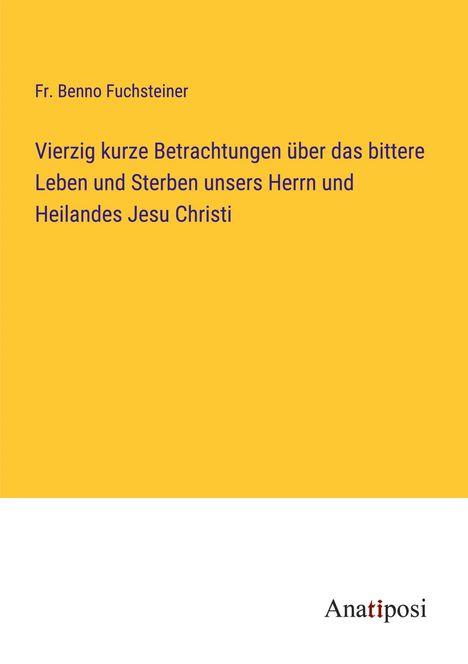 Fr. Benno Fuchsteiner: Vierzig kurze Betrachtungen über das bittere Leben und Sterben unsers Herrn und Heilandes Jesu Christi, Buch