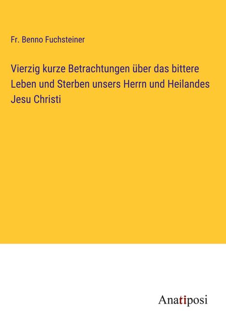 Fr. Benno Fuchsteiner: Vierzig kurze Betrachtungen über das bittere Leben und Sterben unsers Herrn und Heilandes Jesu Christi, Buch