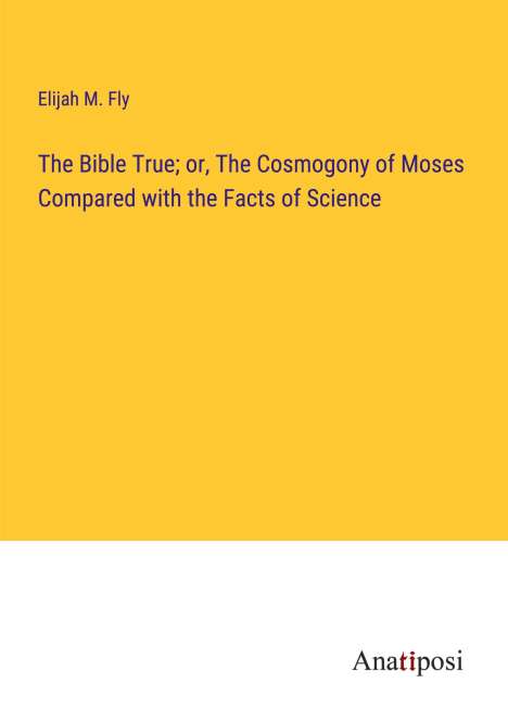 Elijah M. Fly: The Bible True; or, The Cosmogony of Moses Compared with the Facts of Science, Buch