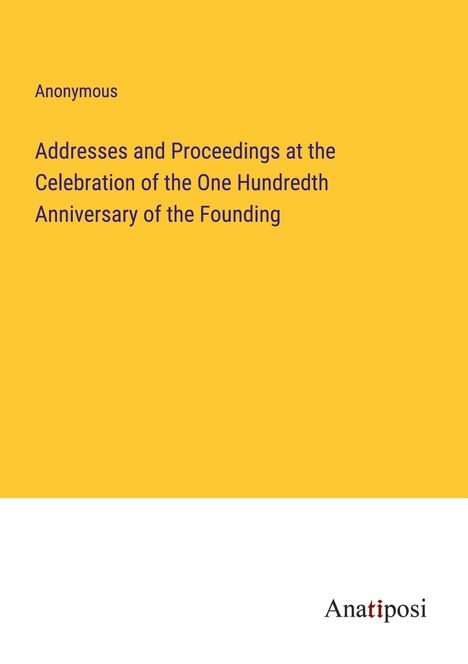 Anonymous: Addresses and Proceedings at the Celebration of the One Hundredth Anniversary of the Founding, Buch