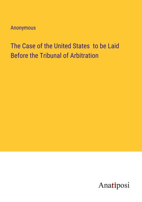 Anonymous: The Case of the United States to be Laid Before the Tribunal of Arbitration, Buch