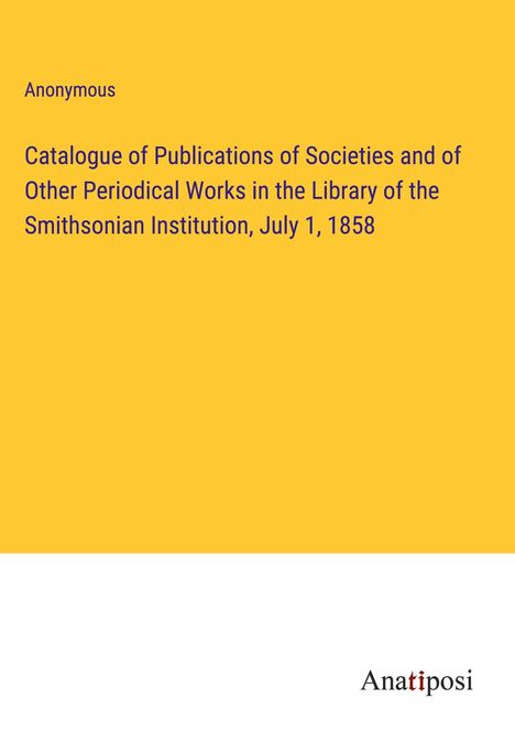 Anonymous: Catalogue of Publications of Societies and of Other Periodical Works in the Library of the Smithsonian Institution, July 1, 1858, Buch