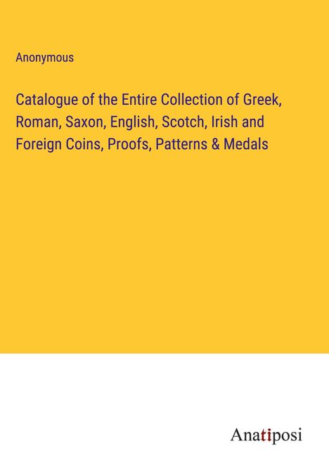 Anonymous: Catalogue of the Entire Collection of Greek, Roman, Saxon, English, Scotch, Irish and Foreign Coins, Proofs, Patterns &amp; Medals, Buch