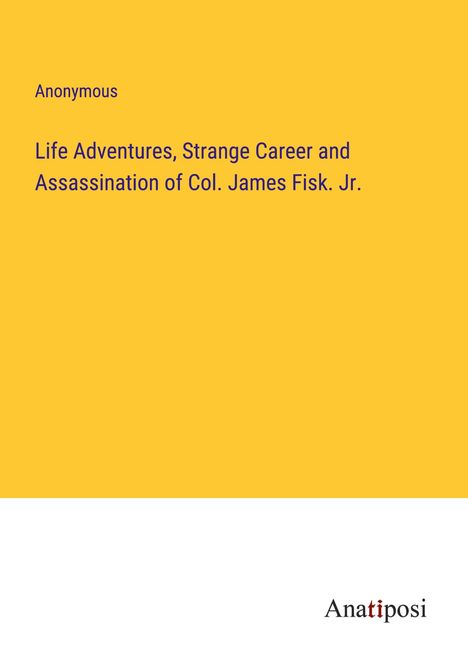 Anonymous: Life Adventures, Strange Career and Assassination of Col. James Fisk. Jr., Buch