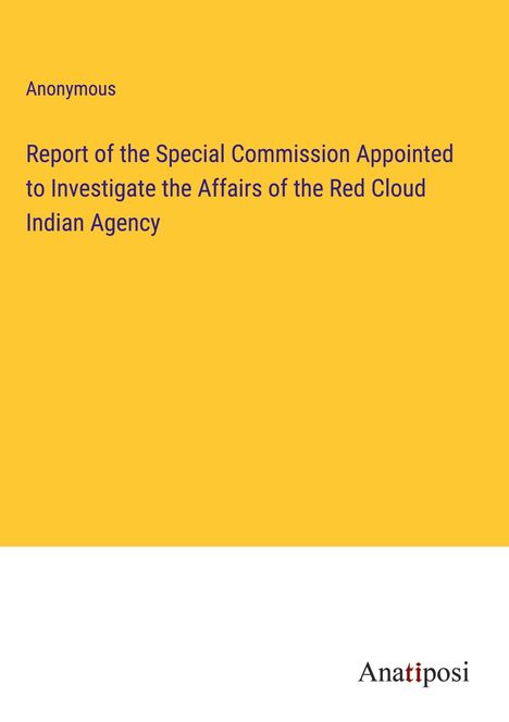 Anonymous: Report of the Special Commission Appointed to Investigate the Affairs of the Red Cloud Indian Agency, Buch