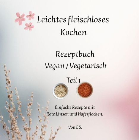 "Leichtes fleischloses Kochen. Rezeptbuch Vegan/Vegetarisch Teil 1. Einfache Rezepte mit Rote Linsen und Haferflocken. Von ES." Illustration mit Blumen und Schalen.