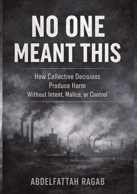 Großer Titel: "NO ONE MEANT THIS". Untertitel: "How Collective Decisions Produce Harm Without Intent, Malice, or Control". Autor: Abdelfattah Ragab. Hinter der Schrift ein düsterer Industriehintergrund mit rauchenden Schornsteinen.