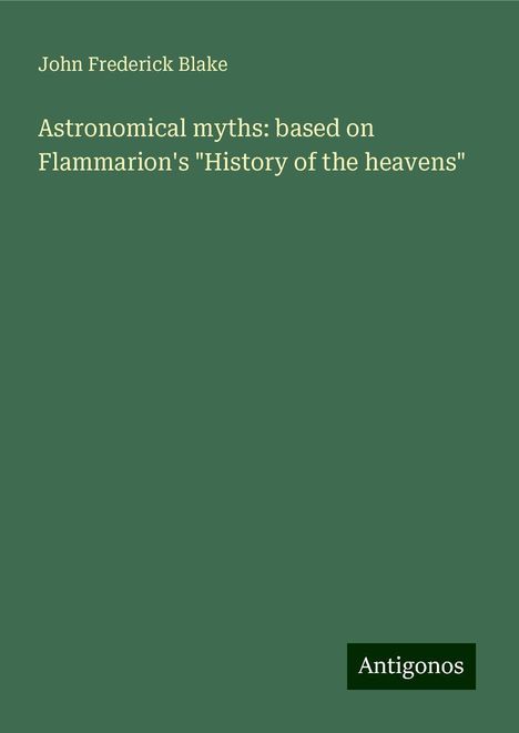 John Frederick Blake: Astronomical myths: based on Flammarion's "History of the heavens", Buch