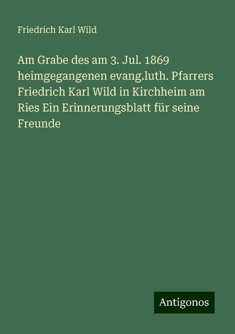 Friedrich Karl Wild: Am Grabe des am 3. Jul. 1869 heimgegangenen evang.luth. Pfarrers Friedrich Karl Wild in Kirchheim am Ries Ein Erinnerungsblatt für seine Freunde, Buch