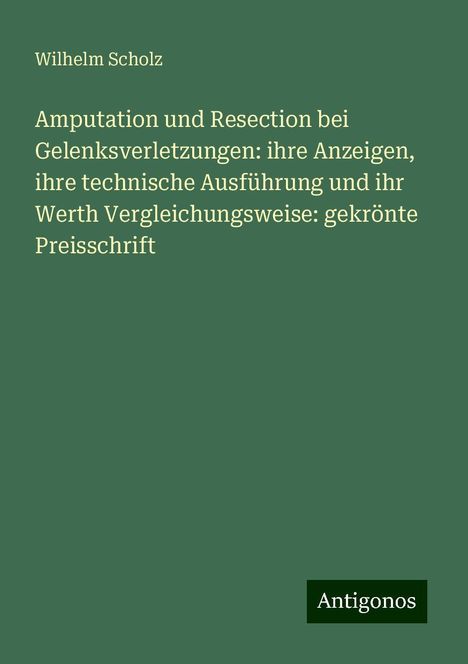 Wilhelm Scholz: Amputation und Resection bei Gelenksverletzungen: ihre Anzeigen, ihre technische Ausführung und ihr Werth Vergleichungsweise: gekrönte Preisschrift, Buch