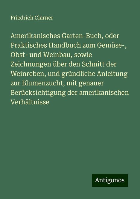 Friedrich Clarner: Amerikanisches Garten-Buch, oder Praktisches Handbuch zum Gemüse-, Obst- und Weinbau, sowie Zeichnungen über den Schnitt der Weinreben, und gründliche Anleitung zur Blumenzucht, mit genauer Berücksichtigung der amerikanischen Verhältnisse, Buch