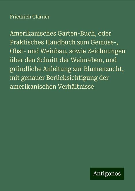 Friedrich Clarner: Amerikanisches Garten-Buch, oder Praktisches Handbuch zum Gemüse-, Obst- und Weinbau, sowie Zeichnungen über den Schnitt der Weinreben, und gründliche Anleitung zur Blumenzucht, mit genauer Berücksichtigung der amerikanischen Verhältnisse, Buch