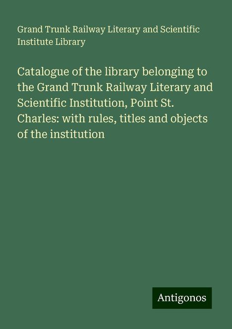 Grand Trunk Railway Literary and Scientific Institute Library: Catalogue of the library belonging to the Grand Trunk Railway Literary and Scientific Institution, Point St. Charles: with rules, titles and objects of the institution, Buch