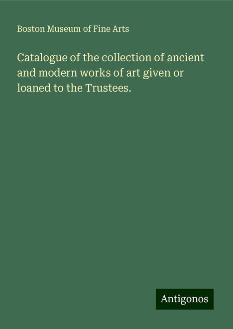 Boston Museum of Fine Arts: Catalogue of the collection of ancient and modern works of art given or loaned to the Trustees., Buch