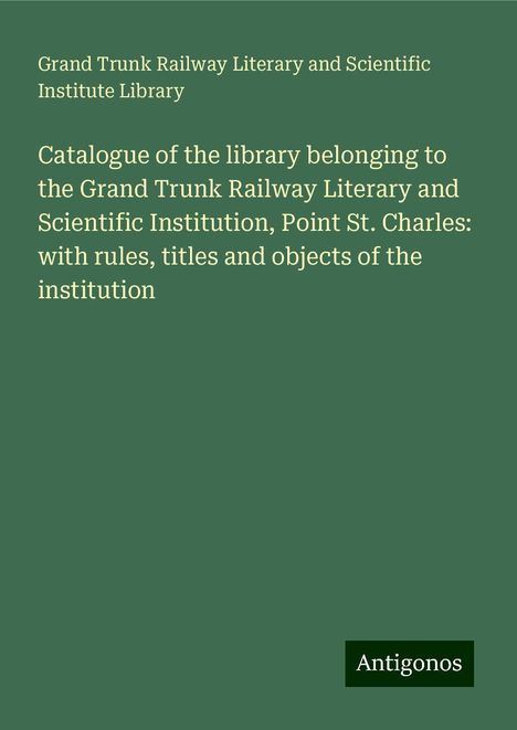 Grand Trunk Railway Literary and Scientific Institute Library: Catalogue of the library belonging to the Grand Trunk Railway Literary and Scientific Institution, Point St. Charles: with rules, titles and objects of the institution, Buch