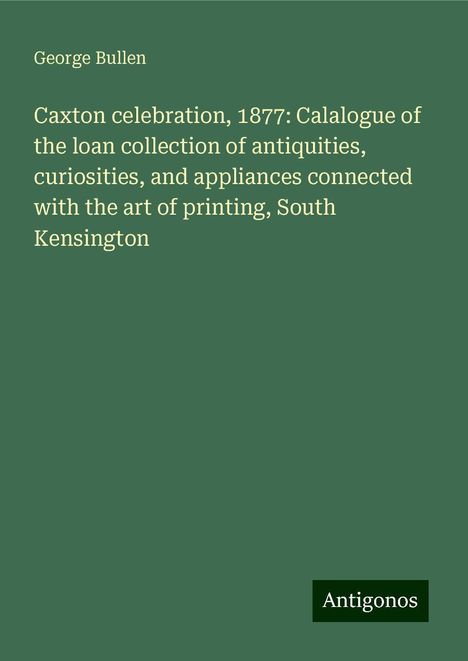 George Bullen: Caxton celebration, 1877: Calalogue of the loan collection of antiquities, curiosities, and appliances connected with the art of printing, South Kensington, Buch