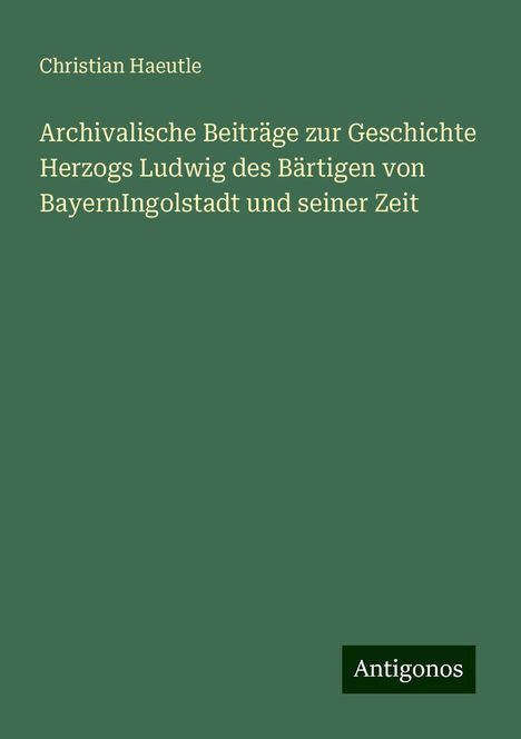 Christian Haeutle: Archivalische Beiträge zur Geschichte Herzogs Ludwig des Bärtigen von BayernIngolstadt und seiner Zeit, Buch