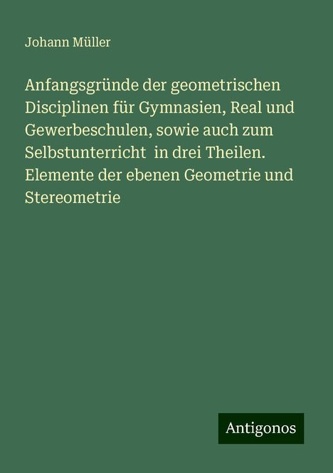 Johann Müller: Anfangsgründe der geometrischen Disciplinen für Gymnasien, Real und Gewerbeschulen, sowie auch zum Selbstunterricht in drei Theilen. Elemente der ebenen Geometrie und Stereometrie, Buch