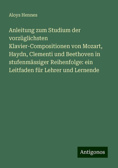 Aloys Hennes: Anleitung zum Studium der vorzüglichsten Klavier-Compositionen von Mozart, Haydn, Clementi und Beethoven in stufenmässiger Reihenfolge: ein Leitfaden für Lehrer und Lernende, Buch